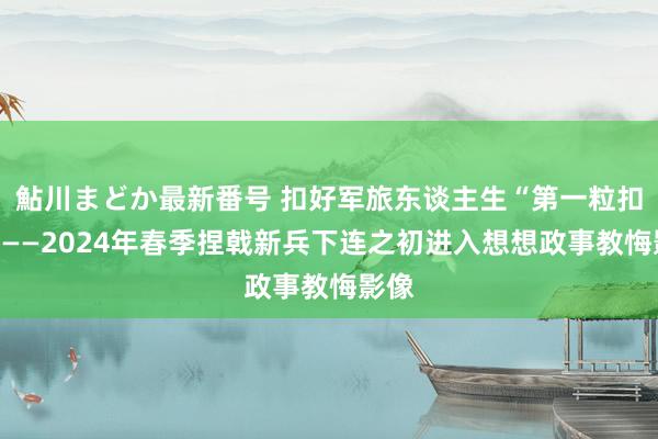 鮎川まどか最新番号 扣好军旅东谈主生“第一粒扣子”——2024年春季捏戟新兵下连之初进入想想政事教悔影像