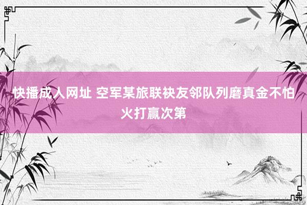 快播成人网址 空军某旅联袂友邻队列磨真金不怕火打赢次第