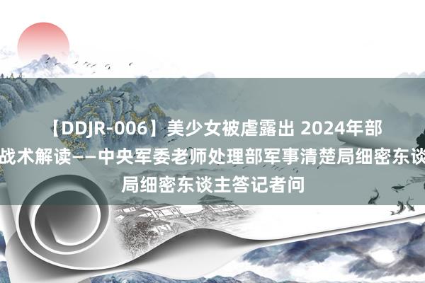 【DDJR-006】美少女被虐露出 2024年部队院校招生战术解读——中央军委老师处理部军事清楚局细密东谈主答记者问