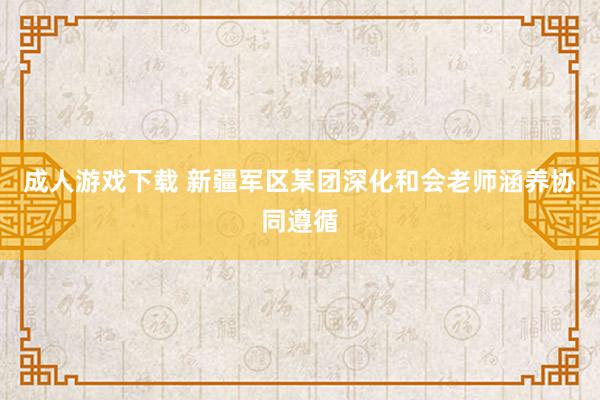 成人游戏下载 新疆军区某团深化和会老师涵养协同遵循