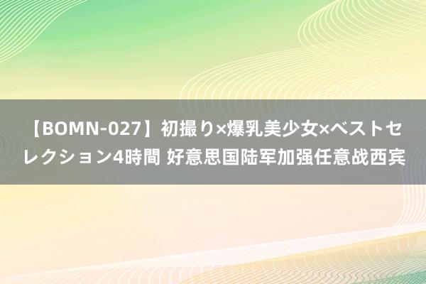 【BOMN-027】初撮り×爆乳美少女×ベストセレクション4時間 好意思国陆军加强任意战西宾