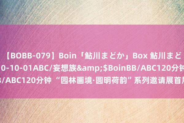 【BOBB-079】Boin「鮎川まどか」Box 鮎川まどか</a>2010-10-01ABC/妄想族&$BoinBB/ABC120分钟 “园林画境·圆明荷韵”系列邀请展首展在圆明园开幕