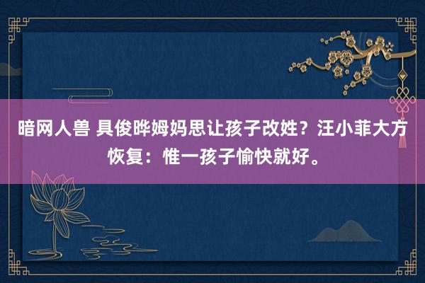 暗网人兽 具俊晔姆妈思让孩子改姓？汪小菲大方恢复：惟一孩子愉快就好。