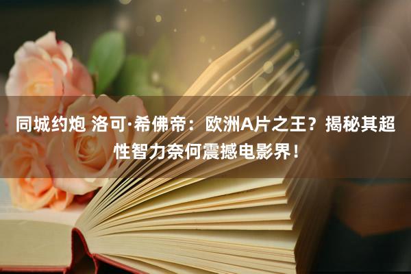 同城约炮 洛可·希佛帝：欧洲A片之王？揭秘其超性智力奈何震撼电影界！