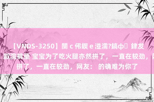 【VNDS-3250】闅ｃ伄鍥ｅ湴濡?鎬ф銉犮儵銉犮儵 娣倝銇叞浣裤亜 宝宝为了吃火腿亦然拼了，一直在较劲，网友： 的确难为你了