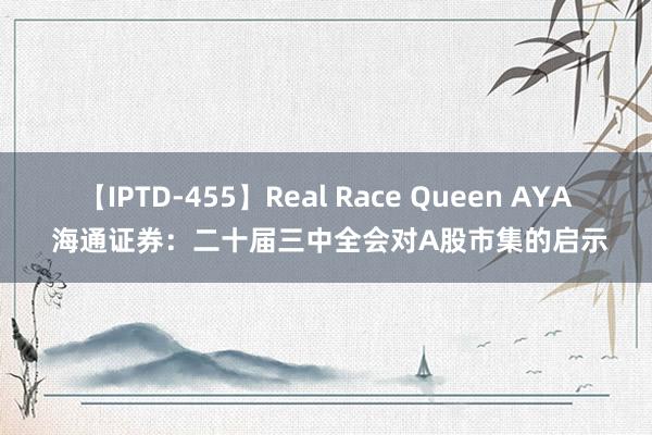 【IPTD-455】Real Race Queen AYA 海通证券：二十届三中全会对A股市集的启示