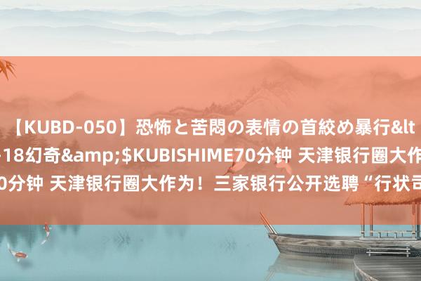 【KUBD-050】恐怖と苦悶の表情の首絞め暴行</a>2013-03-18幻奇&$KUBISHIME70分钟 天津银行圈大作为！三家银行公开选聘“行状司理东谈主”