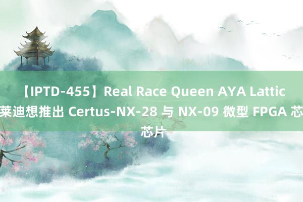 【IPTD-455】Real Race Queen AYA Lattice 莱迪想推出 Certus-NX-28 与 NX-09 微型 FPGA 芯片