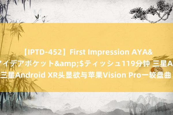 【IPTD-452】First Impression AYA</a>2009-05-01アイデアポケット&$ティッシュ119分钟 三星Android XR头显欲与苹果Vision Pro一较盘曲 开辟者版将于10月推出