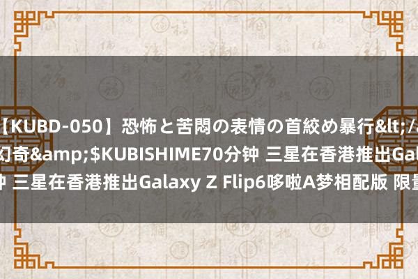 【KUBD-050】恐怖と苦悶の表情の首絞め暴行</a>2013-03-18幻奇&$KUBISHIME70分钟 三星在香港推出Galaxy Z Flip6哆啦A梦相配版 限量800台