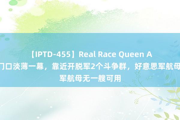 【IPTD-455】Real Race Queen AYA 中国度门口淡薄一幕，靠近开脱军2个斗争群，好意思军航母无一艘可用