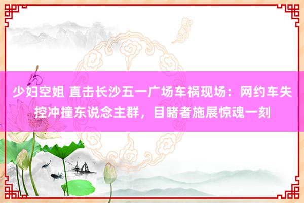 少妇空姐 直击长沙五一广场车祸现场：网约车失控冲撞东说念主群，目睹者施展惊魂一刻