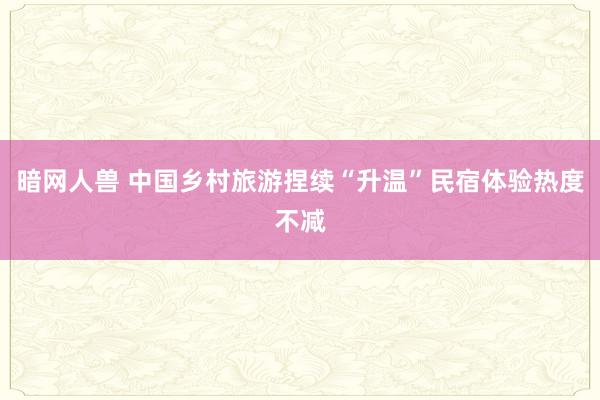 暗网人兽 中国乡村旅游捏续“升温”民宿体验热度不减