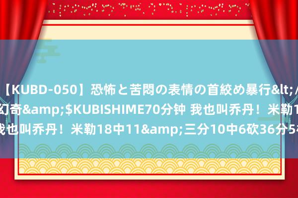 【KUBD-050】恐怖と苦悶の表情の首絞め暴行</a>2013-03-18幻奇&$KUBISHIME70分钟 我也叫乔丹！米勒18中11&三分10中6砍36分5板 正负值+19