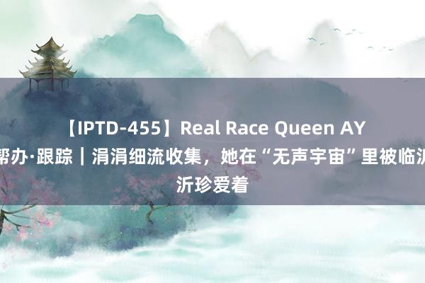 【IPTD-455】Real Race Queen AYA 壹点帮办·跟踪｜涓涓细流收集，她在“无声宇宙”里被临沂珍爱着