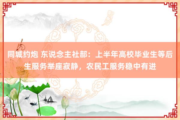 同城约炮 东说念主社部：上半年高校毕业生等后生服务举座寂静，农民工服务稳中有进