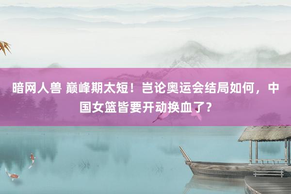 暗网人兽 巅峰期太短！岂论奥运会结局如何，中国女篮皆要开动换血了？