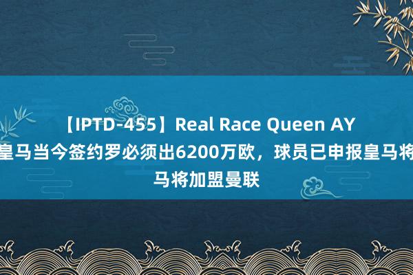 【IPTD-455】Real Race Queen AYA 记者：皇马当今签约罗必须出6200万欧，球员已申报皇马将加盟曼联