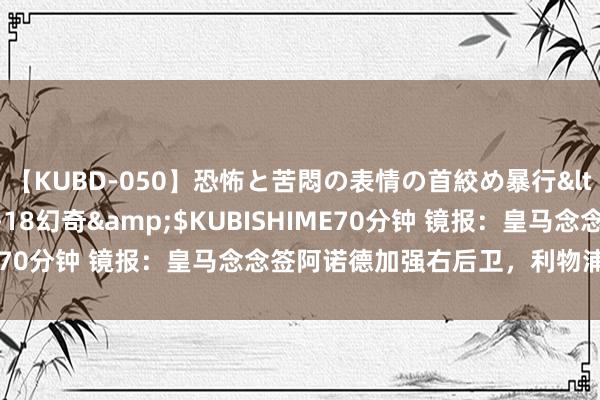 【KUBD-050】恐怖と苦悶の表情の首絞め暴行</a>2013-03-18幻奇&$KUBISHIME70分钟 镜报：皇马念念签阿诺德加强右后卫，利物浦意出门售