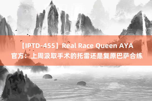 【IPTD-455】Real Race Queen AYA 官方：上周汲取手术的托雷还是复原巴萨合练