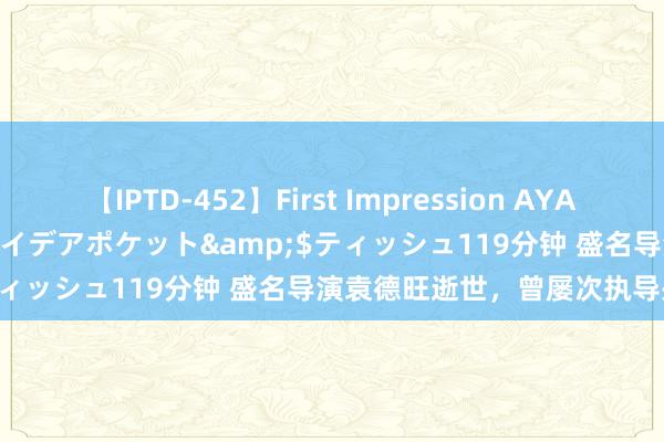 【IPTD-452】First Impression AYA</a>2009-05-01アイデアポケット&$ティッシュ119分钟 盛名导演袁德旺逝世，曾屡次执导央视春晚