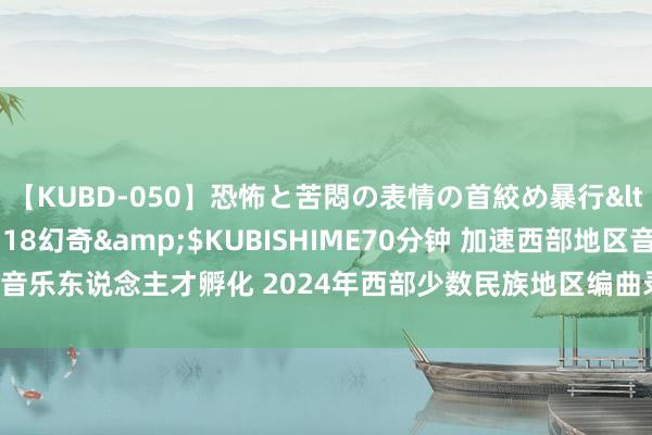 【KUBD-050】恐怖と苦悶の表情の首絞め暴行</a>2013-03-18幻奇&$KUBISHIME70分钟 加速西部地区音乐东说念主才孵化 2024年西部少数民族地区编曲录制东说念主才研修班在蓉开班