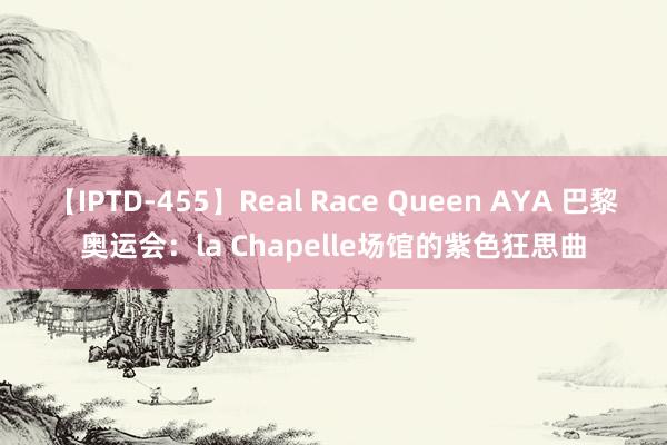 【IPTD-455】Real Race Queen AYA 巴黎奥运会：la Chapelle场馆的紫色狂思曲