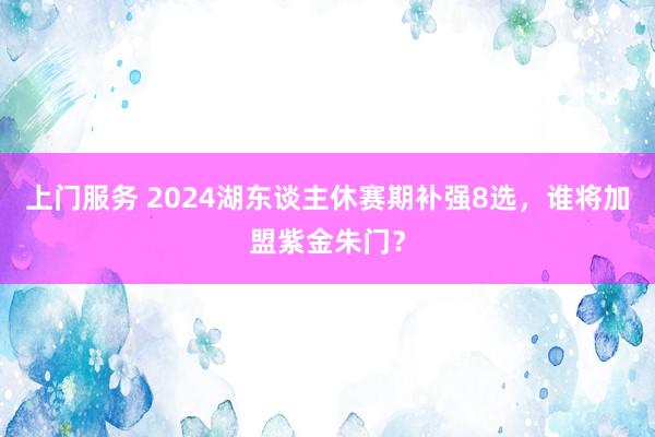 上门服务 2024湖东谈主休赛期补强8选，谁将加盟紫金朱门？