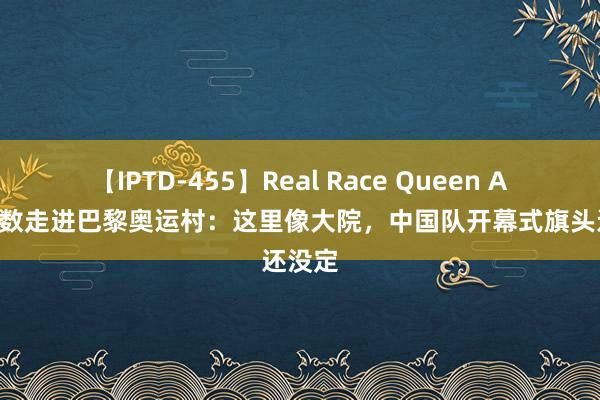 【IPTD-455】Real Race Queen AYA 系数走进巴黎奥运村：这里像大院，中国队开幕式旗头还没定