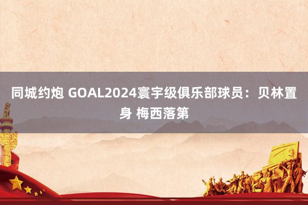 同城约炮 GOAL2024寰宇级俱乐部球员：贝林置身 梅西落第