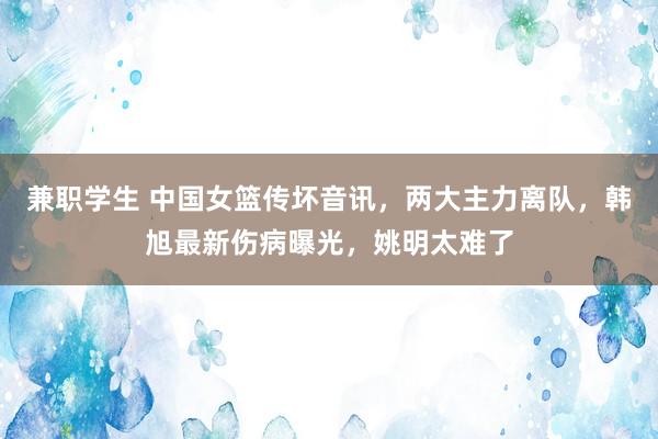 兼职学生 中国女篮传坏音讯，两大主力离队，韩旭最新伤病曝光，姚明太难了