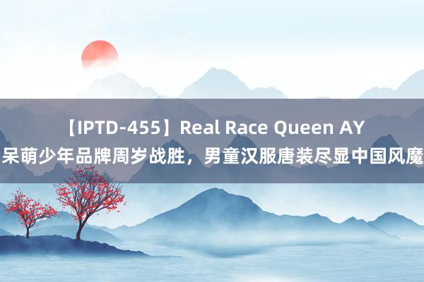 【IPTD-455】Real Race Queen AYA 呆萌少年品牌周岁战胜，男童汉服唐装尽显中国风魔力