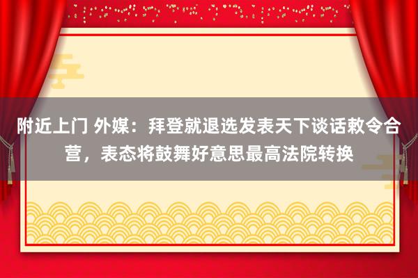 附近上门 外媒：拜登就退选发表天下谈话敕令合营，表态将鼓舞好意思最高法院转换