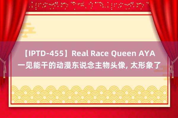 【IPTD-455】Real Race Queen AYA 一见能干的动漫东说念主物头像， 太形象了