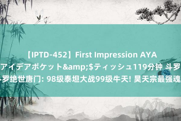 【IPTD-452】First Impression AYA</a>2009-05-01アイデアポケット&$ティッシュ119分钟 斗罗绝世唐门: 98级泰坦大战99级牛天! 昊天宗最强魂兽登场， 霍雨浩修都暴走自爆