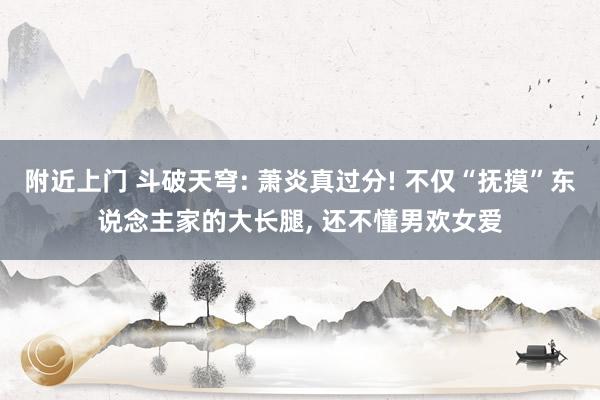 附近上门 斗破天穹: 萧炎真过分! 不仅“抚摸”东说念主家的大长腿， 还不懂男欢女爱