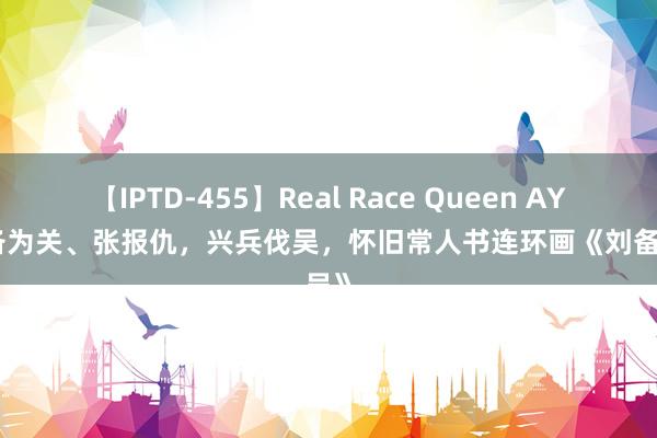 【IPTD-455】Real Race Queen AYA 刘备为关、张报仇，兴兵伐吴，怀旧常人书连环画《刘备征吴》