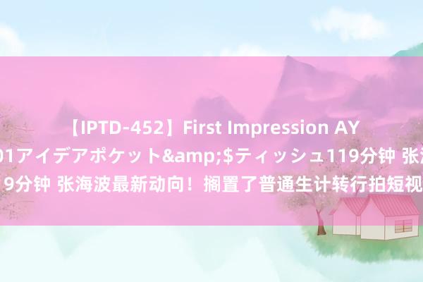 【IPTD-452】First Impression AYA</a>2009-05-01アイデアポケット&$ティッシュ119分钟 张海波最新动向！搁置了普通生计转行拍短视频，已有专科运营团队