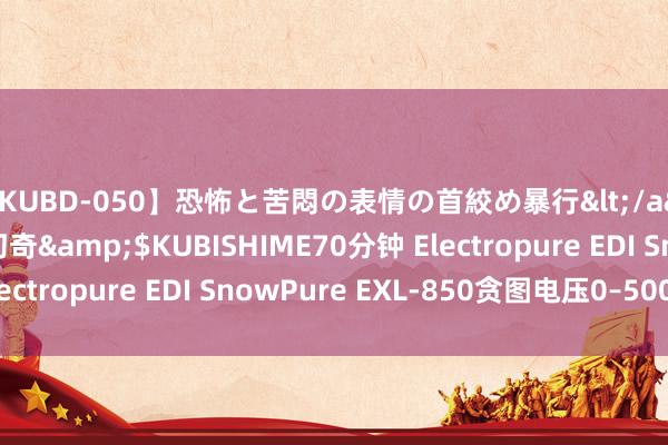 【KUBD-050】恐怖と苦悶の表情の首絞め暴行</a>2013-03-18幻奇&$KUBISHIME70分钟 Electropure EDI SnowPure EXL-850贪图电压0–500VDC