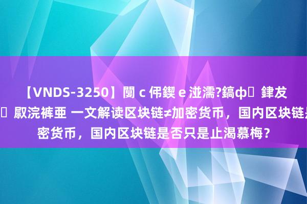 【VNDS-3250】闅ｃ伄鍥ｅ湴濡?鎬ф銉犮儵銉犮儵 娣倝銇叞浣裤亜 一文解读区块链≠加密货币，国内区块链是否只是止渴慕梅？