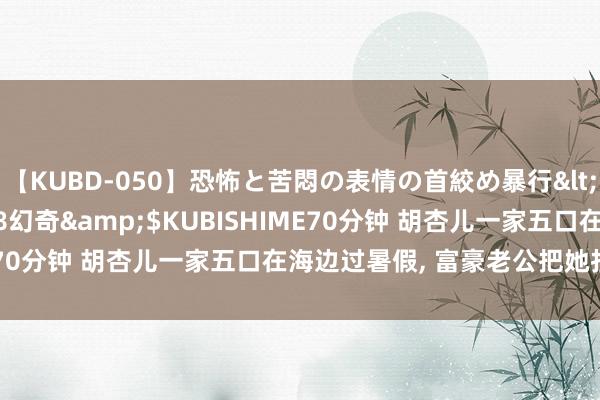 【KUBD-050】恐怖と苦悶の表情の首絞め暴行</a>2013-03-18幻奇&$KUBISHIME70分钟 胡杏儿一家五口在海边过暑假， 富豪老公把她扛在肩上