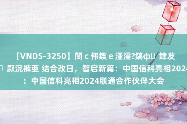 【VNDS-3250】闅ｃ伄鍥ｅ湴濡?鎬ф銉犮儵銉犮儵 娣倝銇叞浣裤亜 结合改日，智启新篇：中国信科亮相2024联通合作伙伴大会