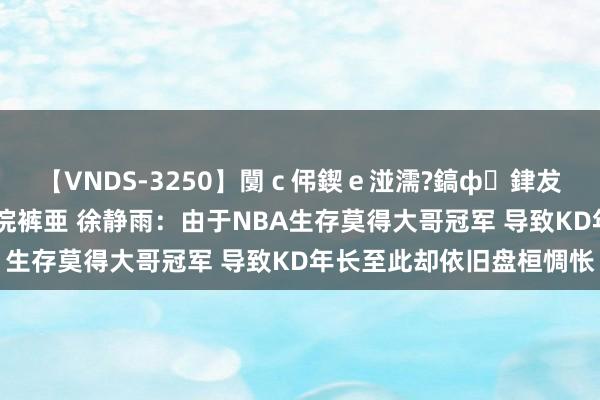 【VNDS-3250】闅ｃ伄鍥ｅ湴濡?鎬ф銉犮儵銉犮儵 娣倝銇叞浣裤亜 徐静雨：由于NBA生存莫得大哥冠军 导致KD年长至此却依旧盘桓惆怅