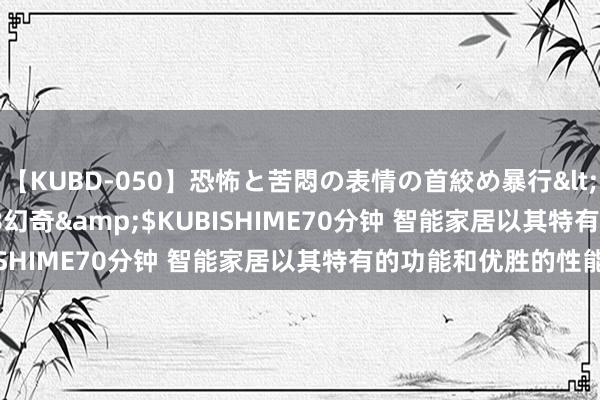 【KUBD-050】恐怖と苦悶の表情の首絞め暴行</a>2013-03-18幻奇&$KUBISHIME70分钟 智能家居以其特有的功能和优胜的性能