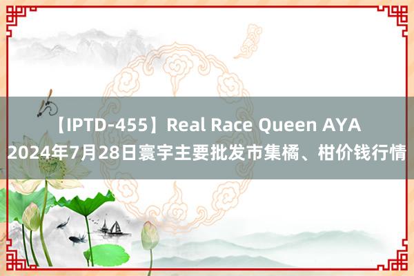 【IPTD-455】Real Race Queen AYA 2024年7月28日寰宇主要批发市集橘、柑价钱行情