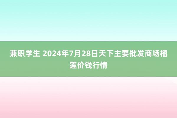 兼职学生 2024年7月28日天下主要批发商场榴莲价钱行情