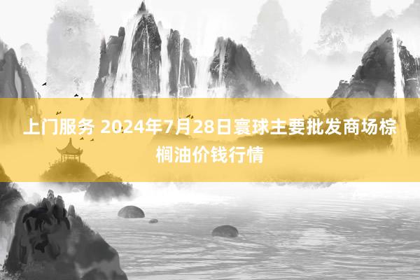 上门服务 2024年7月28日寰球主要批发商场棕榈油价钱行情