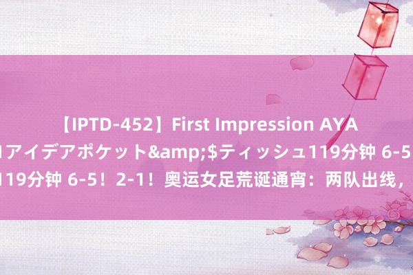 【IPTD-452】First Impression AYA</a>2009-05-01アイデアポケット&$ティッシュ119分钟 6-5！2-1！奥运女足荒诞通宵：两队出线，日本补时打爆巴西