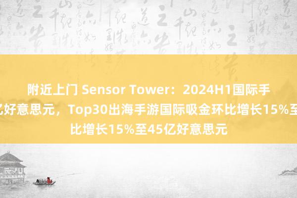 附近上门 Sensor Tower：2024H1国际手游收入达325亿好意思元，Top30出海手游国际吸金环比增长15%至45亿好意思元