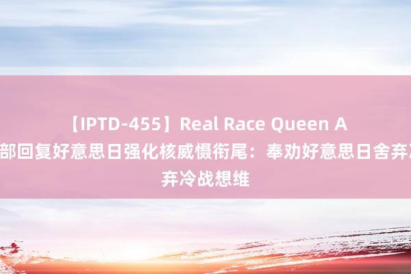 【IPTD-455】Real Race Queen AYA 酬酢部回复好意思日强化核威慑衔尾：奉劝好意思日舍弃冷战想维